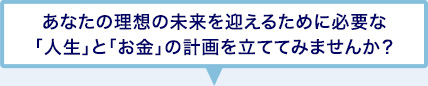 あなたの理想の未来を迎えるために必要な「人生」と「お金」の計画を立ててみませんか？