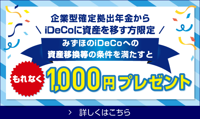 企業型確定拠出年金からiDeCoに資産を移す方限定 みずほのiDeCoへの資産移換等の条件を満たすと もれなく1,000円プレゼント！ 詳しくはこちら