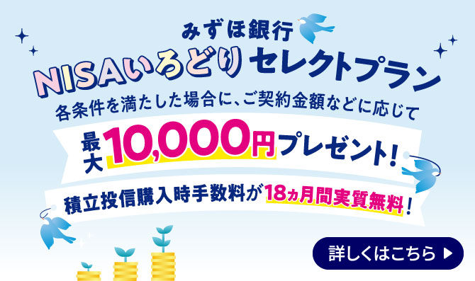 みずほ銀行 NISAいろどりセレクトプラン 各条件を満たした場合に、ご契約金額などに応じて最大10,000円プレゼント！積立投信購入時手数料が18ヵ月間実質無料！ 詳しくはこちら