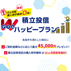 18ヵ月間購入時手数料実質0円! 積立投信ダブルハッピープラン 各条件を満たした場合に 1.ご契約金額などに応じて最大45,000円プレゼント! 2.積立投資信託の購入時手数料が18ヵ月間実質無料!