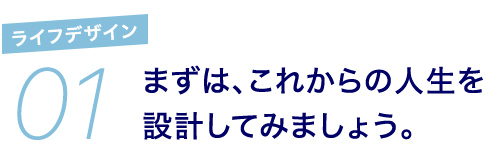 01 ライフデザイン まずは、これからの人生を設計してみましょう。