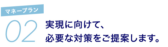 02 マネープラン 実現に向けて、必要な対策をご提案します。