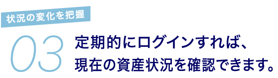 03 状況の変化を把握 定期的にログインすれば、現在の資産状況を確認できます。