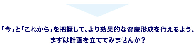 「今」と「これから」を把握して、より効果的な資産形成を行えるよう、まずは計画を立ててみませんか？