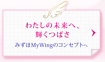 わたしの未来へ、輝くつばさ みずほMyWingのコンセプトへ