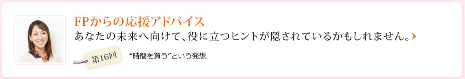 FPからの応援アドバイス あなたの未来へ向けて、役に立つヒントが隠されているかもしれません。 第16回 “時間を買う”という発想