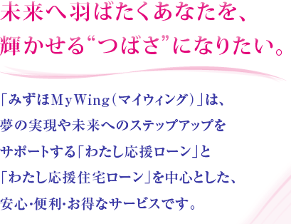 未来へ羽ばたくあなたを、輝かせる“つばさ”になりたい。「みずほMyWing（マイウィング）」は、夢の実現や未来へのステップアップをサポートする「わたし応援ローン」と「わたし応援住宅ローン」を中心とした、安心・便利・お得なサービスです。