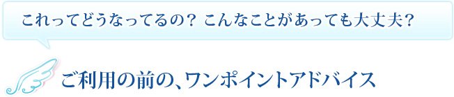 これってどうなってるの？こんなことがあっても大丈夫？　ご利用の前の、ワンポイントアドバイス
