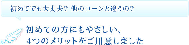 初めてでも大丈夫？他のローンと違うの？　初めての方にもやさしい、4つのメリットをご用意しました。