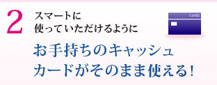 スマートに使っていただけるように キャッシュカードがそのまま使える！