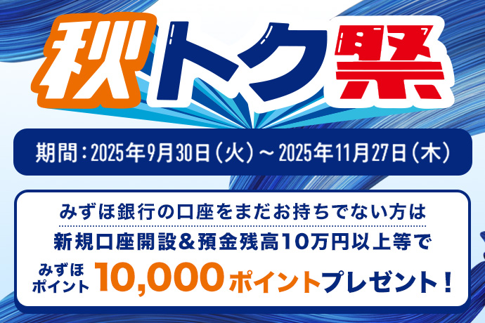 秋トク祭り 期間:2025年9月30日 火曜日~2025年11月27日 木曜日 みずほ銀行の口座をまだお持ちでない方は新規口座開設&預金残高10万円以上等でみずほポイント10,000ポイントプレゼント!