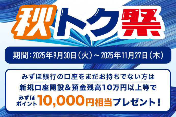 秋トク祭り 期間：2025年9月30日 火曜日～2025年11月27日 木曜日 みずほ銀行の口座をまだお持ちでない方は新規口座開設＆預金残高10万円以上等でみずほポイント10,000円相当プレゼント！