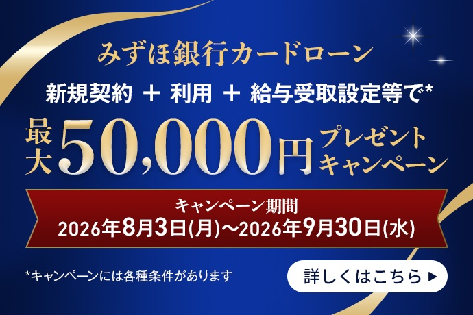 みずほ銀行カードローン 新規契約＋利用＋給与受取設定等で* 最大50,000円プレゼントキャンペーン キャンペーン期間 2026年8月3日 月曜日～2026年9月30日 水曜日 *キャンペーンには各種条件があります 詳しくはこちら