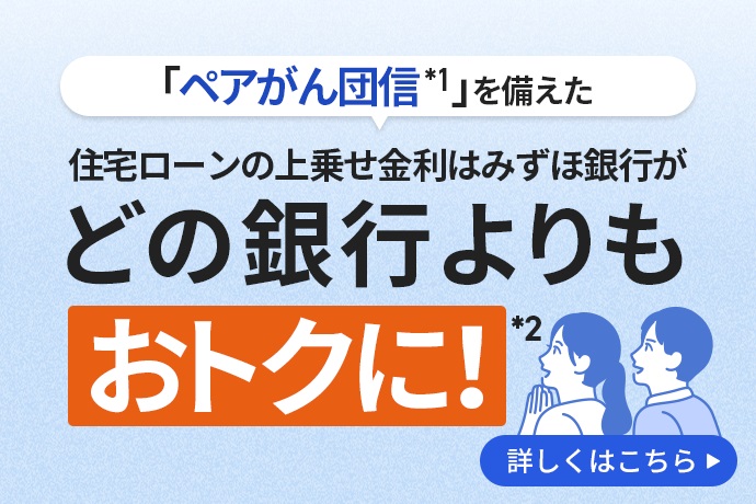 「ペアがん団信*1」を備えた住宅ローンの上乗せ金利はみずほ銀行がどの銀行よりもおトクに!*2 詳しくはこちら
