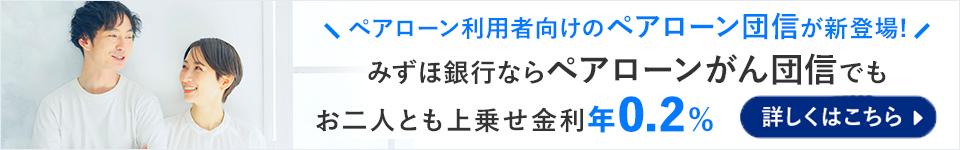 ＼ペアローン利用者向けのペアローン団信が新登場！／ みずほ銀行ならペアローンがん団信でもお二人とも上乗せ金利年0.2％ 詳しくはこちら