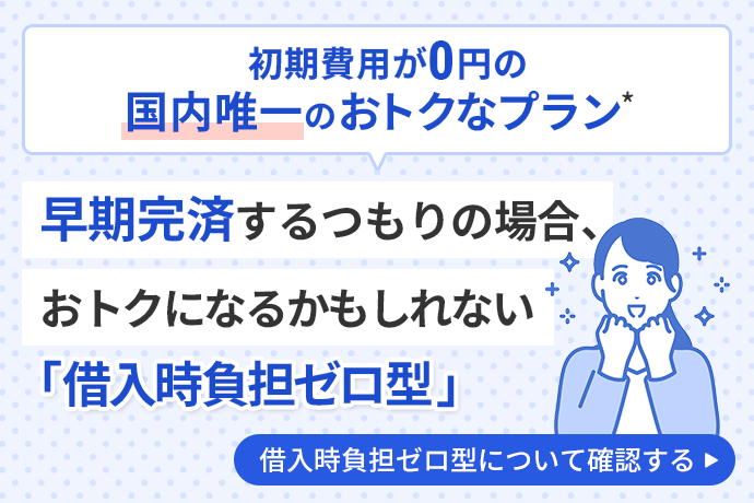 初期費用が0円の国内唯一のおトクなプラン*早期完済するつもりの場合、おトクになるかもしれない「借入時負担ゼロ型」