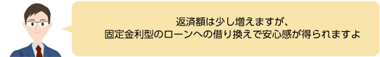 返済額は少し増えますが、固定金利型のローンへの借り換えで安心感が得られますよ