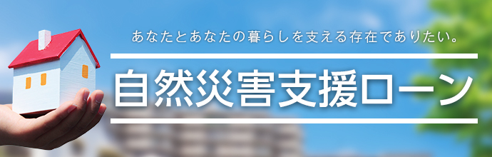 あなたとあなたの暮らしを支える存在でありたい。 自然災害支援ローン