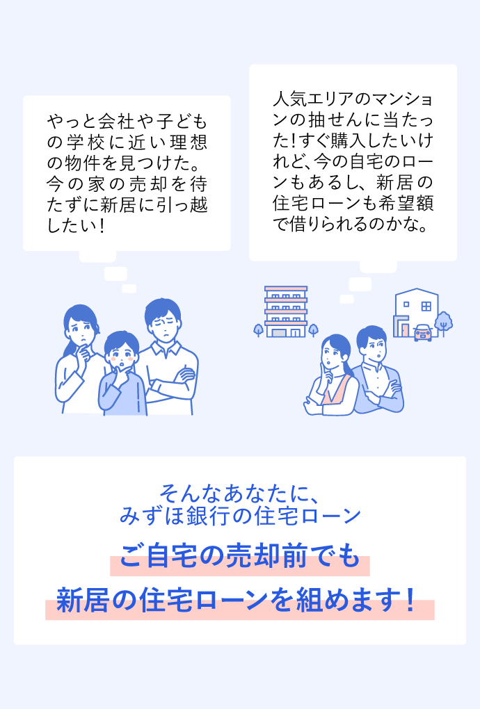 やっと会社や子どもの学校に近い理想の物件を見つけた。今の家の売却を待たずに新居に引っ越したい！ 人気エリアのマンションの抽せんに当たった！すぐ購入したいけれど、今の自宅のローンもあるし、新居の住宅ローンも希望額で借りられるのかな。 そんなあなたに、みずほ銀行の住宅ローン ご自宅の売却前でも新居の住宅ローンを組めます！