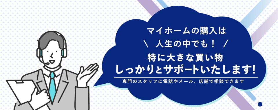 マイホームの購入は人生の中でも！特に大きな買い物しっかりとサポートいたします!専門のスタッフに電話やメール、店頭で相談できます