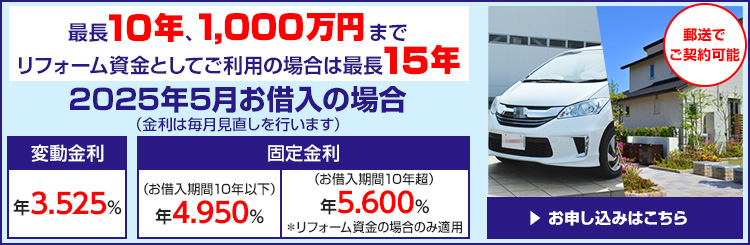 最長10年、1000万円まで リフォーム資金としてご利用の場合は最長15年 2025年5月お借入の場合 （金利は毎月見直しを行います） 変動金利 年3.525パーセント 固定金利 年4.950パーセント（お借入期間 10年以下） 固定金利 年5.600パーセント（お借入期間 10年超）*リフォーム資金の場合のみ適用 郵送でご契約可能 お申し込みはこちら