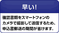 早い!確認書類をスマートフォンのカメラで撮影して送信するため、申込書郵送の期間が省けます。