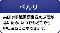 べんり! 来店や手続書類郵送の必要がないため、いつでもどこでも申し込むことができます。