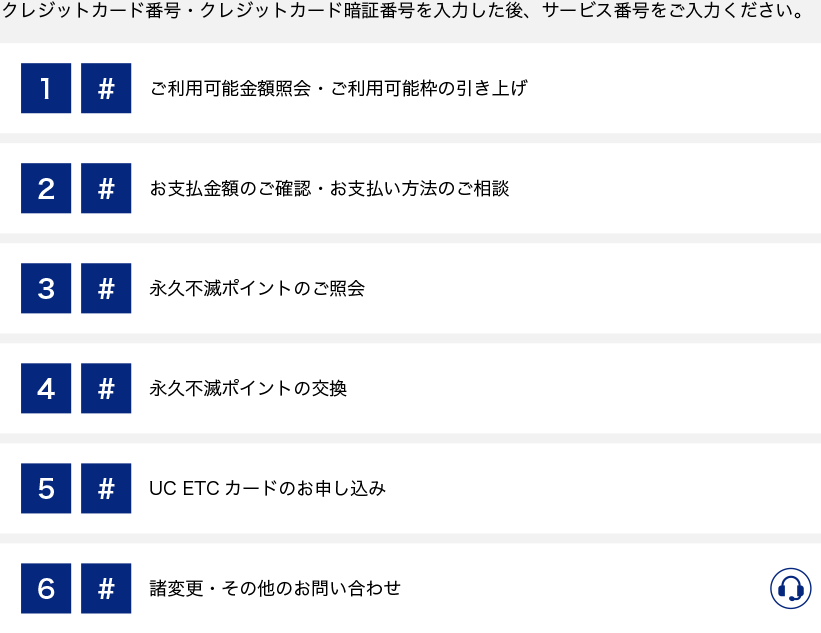 クレジットカード番号・クレジットカード暗証番号を入力した後、サービス番号をご入力ください。1#、ご利用可能金額照会・ご利用可能枠の引き上げ。2#、お支払い金額のご確認・お支払い方法のご相談。3#、永久不滅ポイントのご相談。4#、永久不滅ポイントの交換。5#、UC ETCカードのお申し込み。6#、諸変更・その他のお問い合わせ。