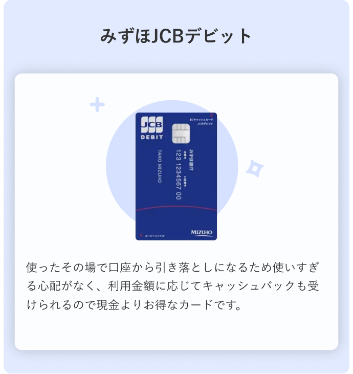 みずほJCBデビット 使ったその場で口座から引き落としになるため使いすぎる心配がなく、利用金額に応じてキャッシュバックも受けられるので現金よりお得なカードです。