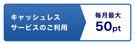 キャッシュレスサービスのご利用 毎月最大50pt