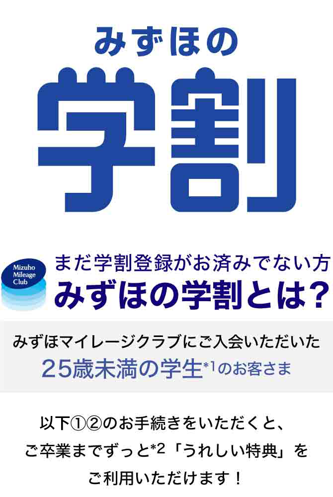みずほの学割。まだ学割登録がお済みでない方みずほの学割とは？みずほマイレージクラブにご入会いただいた25歳未満の学生のお客さま。以下1、2のお手続きをいただくと、ご卒業までずっと「うれしい特典」をご利用いただけます！