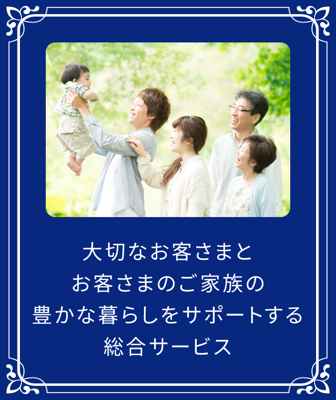 大切なお客さまとお客さまのご家族の、豊かな暮らしをサポートする、総合サービス