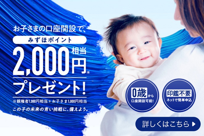 お子さまの口座開設で、みずほポイント2,000円相当*プレゼント!*親権者1,000円相当+お子さま1,000円相当 この子の未来の青い挑戦に、備えよう。 0歳から口座開設可能! 印鑑不要 ネットで簡単申込 詳しくはこちら