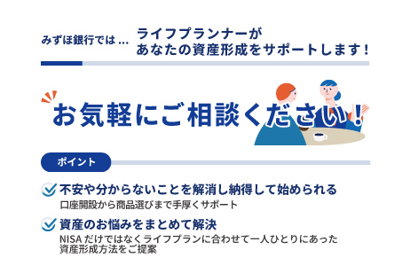みずほ銀行では...ライフプランアドバイザーがあなたの資産形成をサポートします!お気軽にご相談ください!ポイント 不安や分からないことを解消し納得して始められる 口座開設から商品選びまで手厚くサポート 資産のお悩みをまとめて解決 NISAだけではなくライフプランに合わせて一人ひとりにあった資産形成方法をご提案