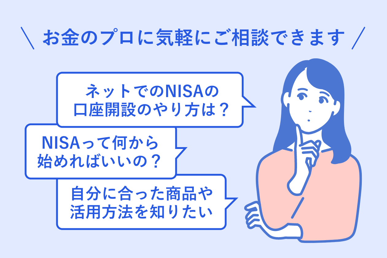 お金のプロに気軽にご相談できますネットでのNISAの口座開設のやり方は?NISAって何から始めればいいの?自分に合った商品や活用方法を知りたい