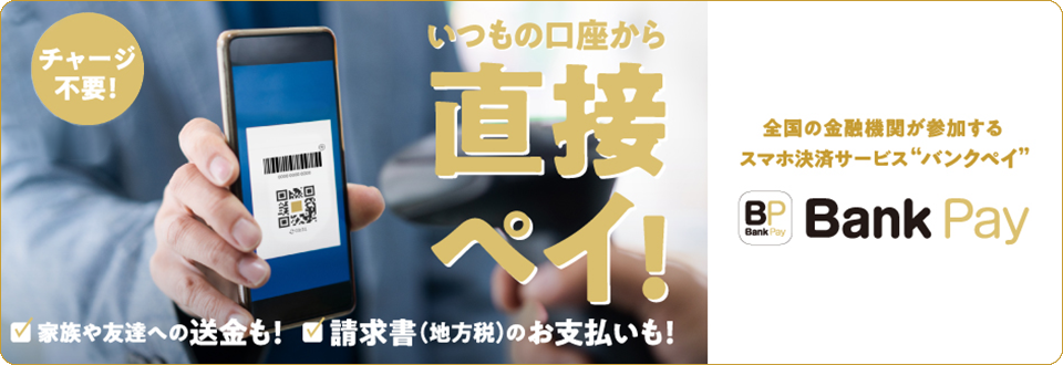 チャージ不要！ いつもの口座から直接ペイ！ 家族や友達への送金も！ 請求書（地方税）のお支払いも！ 全国の金融機関が参加するスマホ決済サービス”バンクペイ” Bank Pay