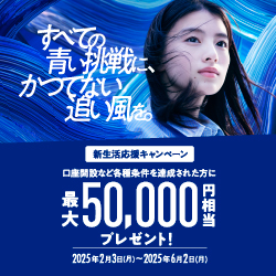 すべての青い挑戦に、かつてない追い風を。 新生活応援キャンペーン 口座開設など各種条件を達成された方に最大50,000円相当プレゼント！ 期間：2025年2月3日 月曜日～2025年6月2日 月曜日