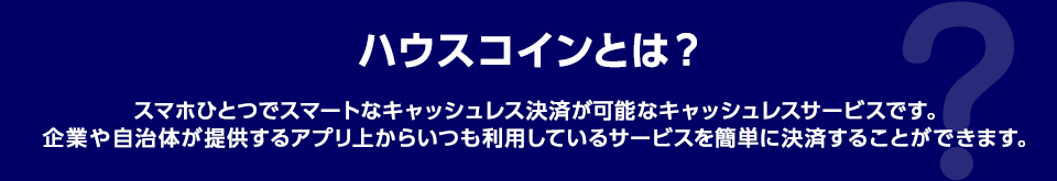 ハウスコインとは？ スマホひとつでスマートなキャッシュレス決済が可能なキャッシュレスサービスです。企業や自治体が提供するアプリ上からいつも利用しているサービスを簡単に決済することができます。