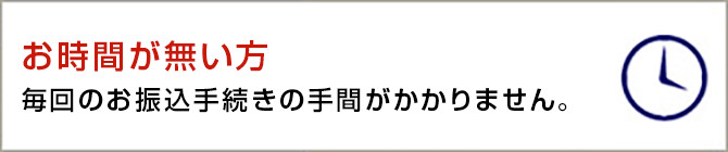 お時間が無い方 毎回のお振込手続きの手間がかかりません。