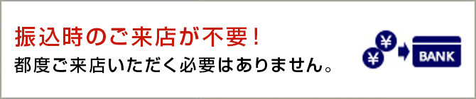 振込時のご来店が不要！ 都度ご来店いただく必要はありません。