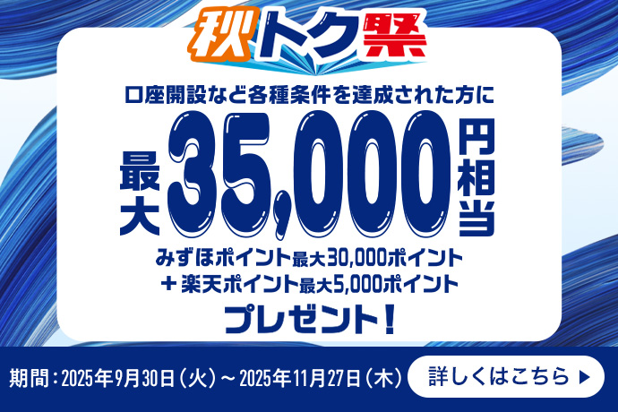 秋トク祭 口座開設など各種条件を達成された方に 最大35,000円相当 みずほポイント最大30,000ポイント＋楽天ポイント最大5,000ポイント プレゼント！ 期間：2025年9月30日 火曜日～2025年11月27日 木曜日 詳しくはこちら