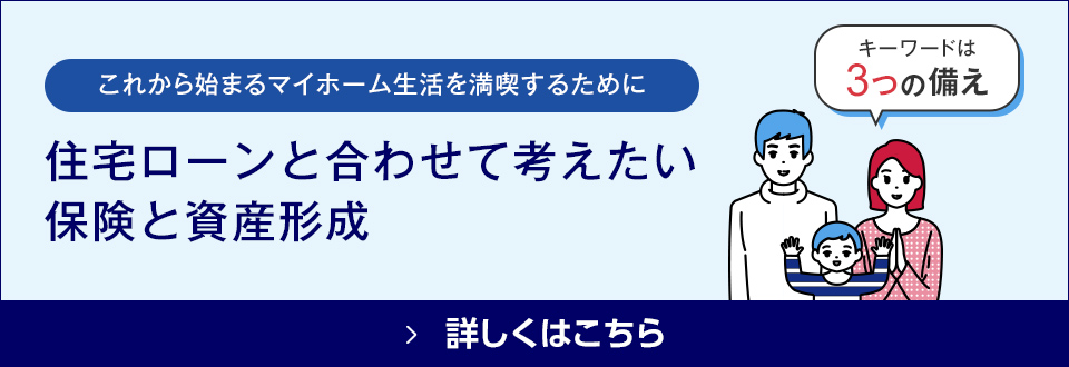 これから始まるマイホーム生活を満喫するために 住宅ローンと合わせて考えたい保険と資産形成 詳しくはこちら