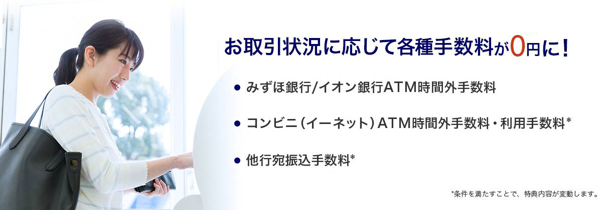 お取引条件に応じて各種手数料が0円に！に。①みずほ銀行/イオン銀行ATM時間外手数料②コンビニ（イーネット）ATM時間外手数料・利用手数料③他行宛振込手数料