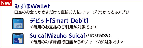 【NEW】みずほWallet：口座のお金でかざすだけで直接お支払・チャージ（*）ができるアプリ。 デビット［Smart Debit］＜毎月のお支払のご利用が対象です＞ Suica［Mizuho Suica］（*iOS版のみ）＜毎月のみずほ銀行口座からのチャージが対象です＞