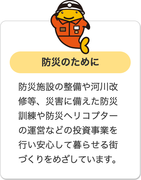 防災のために 防災施設の整備や河川改修等、災害に備えた防災訓練や防災ヘリコプターの運営などの投資事業を行い安心して暮らせる街づくりをめざしています。