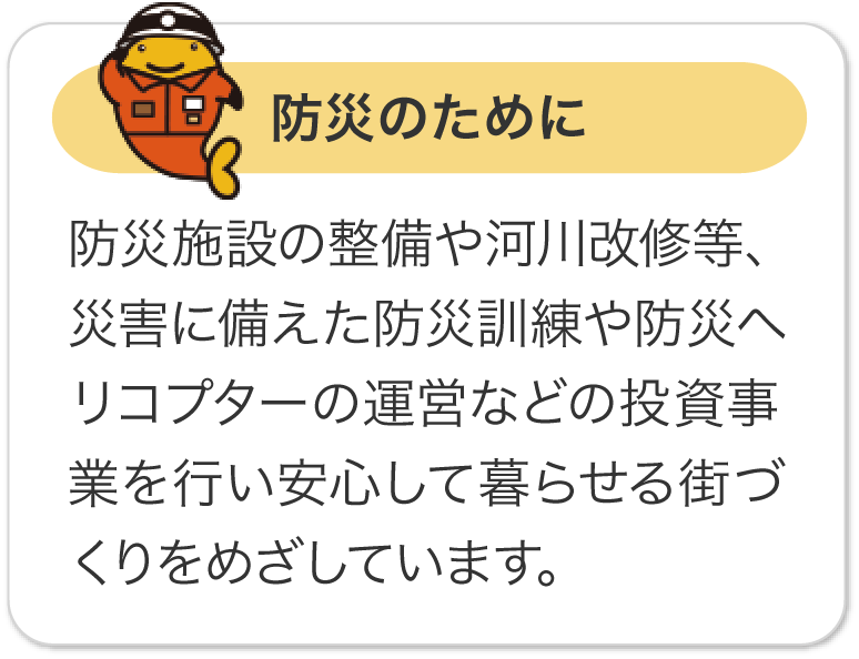 防災のために 防災施設の整備や河川改修等、災害に備えた防災訓練や防災ヘリコプターの運営などの投資事業を行い安心して暮らせる街づくりをめざしています。