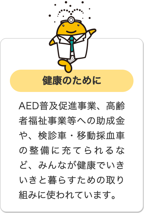 健康のために AED普及促進事業、高齢者福祉事業等への助成金や、検診車・移動採血車の整備に充てられるなど、みんなが健康でいきいきと暮らすための取り組みに使われています。