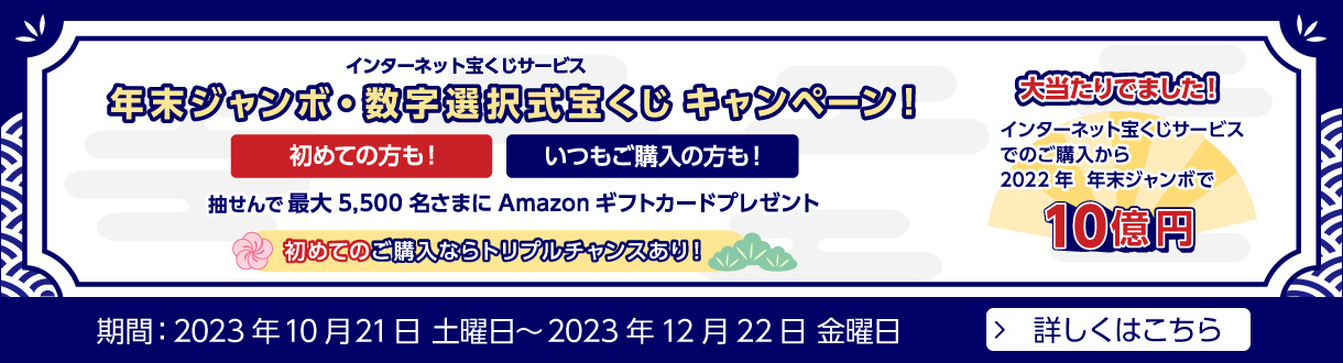 インターネット宝くじサービス 年末ジャンボ・数字選択式宝くじキャンペーン！ 初めての方も！いつもご購入の方も！ 抽せんで最大5,500名さまにAmazonギフトカードプレゼント 初めてご購入ならトリプルチャンスあり！ 大当たりでました！ インターネット宝くじサービスでのご購入から2022年 年末ジャンボで10億円 期間：2023年10月21日 土曜日～2023年12月22日 金曜日 詳しくはこちら