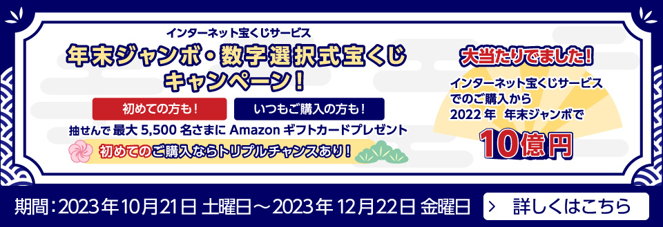 インターネット宝くじサービス 年末ジャンボ・数字選択式宝くじキャンペーン! 初めての方も!いつもご購入の方も! 抽せんで最大5,500名さまにAmazonギフトカードプレゼント 初めてご購入ならトリプルチャンスあり! 大当たりでました! インターネット宝くじサービスでのご購入から2022年 年末ジャンボで10億円 期間:2023年10月21日 土曜日~2023年12月22日 金曜日 詳しくはこちら