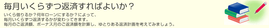 毎月いくらずつ返済すればよいか？　いくら借りるか？何年ローンにするか？によって、毎月いくらずつ返済するかが変わってきます。　毎月のご返済額、ボーナス月のご返済額を計算し、ゆとりある返済計画を考えてみましょう。のイメージ